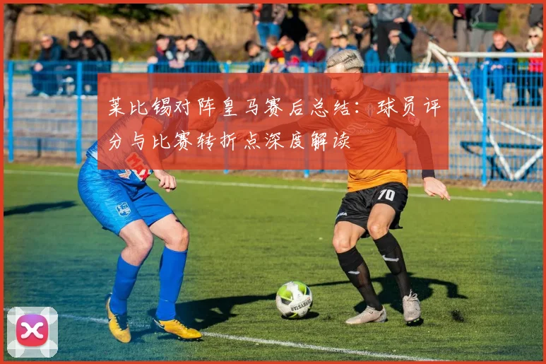 莱比锡对阵皇马赛后总结：球员评分与比赛转折点深度解读