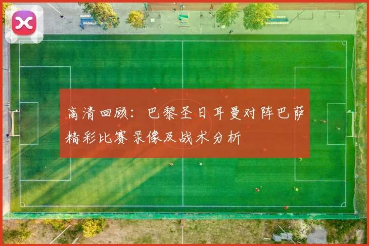 高清回顾：巴黎圣日耳曼对阵巴萨精彩比赛录像及战术分析