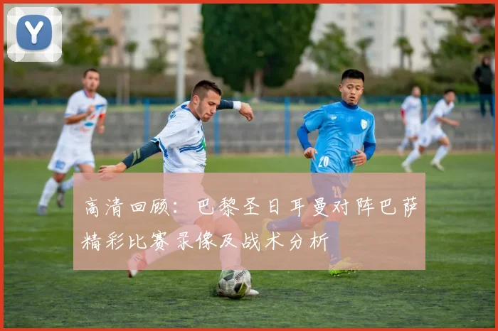 高清回顾：巴黎圣日耳曼对阵巴萨精彩比赛录像及战术分析