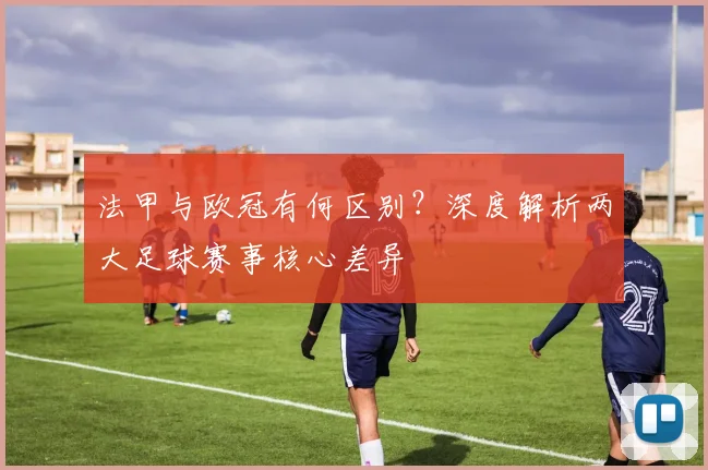 法甲与欧冠有何区别？深度解析两大足球赛事核心差异